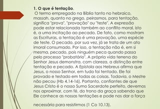1. O que é tentação.
O termo empregado na Bíblia tanto no hebraico,
massah, quanto no grego, peirasmos, para tentação,
significa "prova", "provação" ou "teste". A expressão
pode estar relacionada também ao conflito moral, isto
é, a uma incitação ao pecado. De fato, como mostram
as Escrituras, a tentação é uma provação, uma espécie
de teste. O pecado, por sua vez, já se trata de um ato
imoral consumado. Por isso, a tentação não é, em si
mesma, pecado, pois ninguém peca quando passa
pelo processo "probatório". A própria vida terrena do
Senhor Jesus demonstra, com clareza, a distinção entre
tentação e pecado. A Epístola aos Hebreus afirma que
Jesus, o nosso Senhor, em tudo foi tentado. Ele foi
provado e testado em todas as coisas. Todavia, o Mestre
não pecou (Hb 4.14-16). Portanto, confiantes de que
Jesus Cristo é o nosso Sumo Sacerdote perfeito, devemos
nos aproximar, com fé, do trono da graça sabendo que
Ele conhece as nossas tentações e pode nos dar a força
necessária para resistirmos (1 Co 10.13).
 
