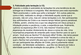 3. Felicidade pela tentação (v.12).
Quando o cristão é submetido às tentações há uma tendência de ele
entregar-se à tristeza e à angústia. Mas atentemos para esta expressão:
"Bem-aventurado o varão que sofre a tentação". Em outras palavras,
como é feliz, realizado ou atingiu a felicidade aquele crente que é
provado, não em uma, mas em várias tentações (v.2). Ser participantes
dos sofrimentos de Cristo e ao mesmo tempo felizes parece paradoxal.
A Bíblia, porém, orienta-nos a que nos alegremos em Deus porque a
tribulação produz a paciência, e esta, a experiência que, finalmente,
culmina na esperança (Rm 5.3-5). Isto mesmo! Vivemos sob a
esperança de receber diretamente de Jesus a coroa da vida. Uma
recompensa preparada de antemão pelo nosso Senhor para os que o
amam. Você ama ao Senhor? É discípulo dEle? Então, não tema passar
pela tentação. Há uma promessa: Você "receberá a coroa da vida, a
qual o Senhor tem prometido aos que o amam". Alegre-se e regozije-se
em ser participante das aflições de Cristo, pois é justamente nessa
condição - de felicidade verdadeira -, que Ele nos deixará por toda a
eternidade quando da revelação da sua glória (1 Pe 4.12,13)!
 