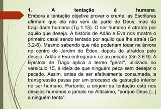 1. A tentação é humana.
Embora a tentação objetive provar o crente, as Escrituras
afirmam que ela não vem da parte de Deus, mas da
fragilidade humana (Tg 1.13). O ser humano é atraído por
aquilo que deseja. A história de Adão e Eva nos mostra o
primeiro casal sendo tentado por aquilo que lhe atraía (Gn
3.2-6). Mesmo sabendo que não poderiam tocar na árvore
no centro do Jardim do Éden, depois de atraídos pelo
desejo, Adão e Eva entregaram-se ao pecado (Gn 3.6-9). A
Epístola de Tiago aplica o termo "gerar", utilizado no
versículo 15, à ideia de que ninguém peca sem desejar o
pecado. Assim, antes de ser efetivamente consumada, a
transgressão passa por um processo de gestação interior
no ser humano. Portanto, a origem da tentação está nos
desejos humanos e jamais no Altíssimo, "porque Deus [...]
a ninguém tenta".
 