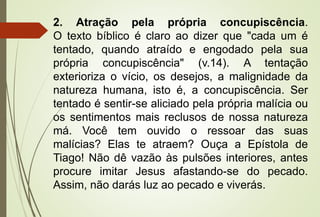 2. Atração pela própria concupiscência.
O texto bíblico é claro ao dizer que "cada um é
tentado, quando atraído e engodado pela sua
própria concupiscência" (v.14). A tentação
exterioriza o vício, os desejos, a malignidade da
natureza humana, isto é, a concupiscência. Ser
tentado é sentir-se aliciado pela própria malícia ou
os sentimentos mais reclusos de nossa natureza
má. Você tem ouvido o ressoar das suas
malícias? Elas te atraem? Ouça a Epístola de
Tiago! Não dê vazão às pulsões interiores, antes
procure imitar Jesus afastando-se do pecado.
Assim, não darás luz ao pecado e viverás.
 