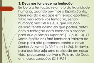3. Deus nos fortalece na tentação.
Embora a tentação seja fruto da fragilidade
humana, quando ouvimos o Espírito Santo,
Deus nos dá o escape em tempo oportuno:
"Não veio sobre vós tentação, senão
humana; mas fiel é Deus, que vos não
deixará tentar acima do que podeis, antes
com a tentação dará também o escape,
para que a possais suportar" (1 Co 10.13). O
Santo Espírito nos fará lembrar a Palavra de
Deus para não pecarmos contra o nosso
Senhor Altíssimo (Is 30.21; Jo 14.26). Todavia,
para que isso seja uma realidade em nossa
vida, precisamos cultivar a Palavra de Deus
em nossos corações (Sl 119.11).
 