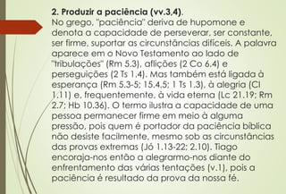 2. Produzir a paciência (vv.3,4).
No grego, "paciência" deriva de hupomone e
denota a capacidade de perseverar, ser constante,
ser firme, suportar as circunstâncias difíceis. A palavra
aparece em o Novo Testamento ao lado de
"tribulações" (Rm 5.3), aflições (2 Co 6.4) e
perseguições (2 Ts 1.4). Mas também está ligada à
esperança (Rm 5.3-5; 15.4,5; 1 Ts 1.3), à alegria (Cl
1.11) e, frequentemente, à vida eterna (Lc 21.19; Rm
2.7; Hb 10.36). O termo ilustra a capacidade de uma
pessoa permanecer firme em meio à alguma
pressão, pois quem é portador da paciência bíblica
não desiste facilmente, mesmo sob as circunstâncias
das provas extremas (Jó 1.13-22; 2.10). Tiago
encoraja-nos então a alegrarmo-nos diante do
enfrentamento das várias tentações (v.1), pois a
paciência é resultado da prova da nossa fé.
 
