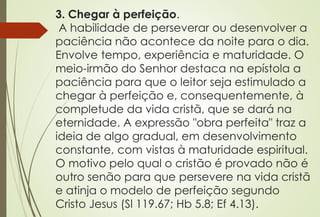 3. Chegar à perfeição.
A habilidade de perseverar ou desenvolver a
paciência não acontece da noite para o dia.
Envolve tempo, experiência e maturidade. O
meio-irmão do Senhor destaca na epístola a
paciência para que o leitor seja estimulado a
chegar à perfeição e, consequentemente, à
completude da vida cristã, que se dará na
eternidade. A expressão "obra perfeita" traz a
ideia de algo gradual, em desenvolvimento
constante, com vistas à maturidade espiritual.
O motivo pelo qual o cristão é provado não é
outro senão para que persevere na vida cristã
e atinja o modelo de perfeição segundo
Cristo Jesus (Sl 119.67; Hb 5.8; Ef 4.13).
 