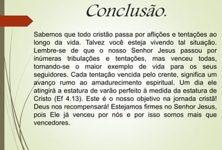 Conclusão.
Sabemos que todo cristão passa por aflições e tentações ao
longo da vida. Talvez você esteja vivendo tal situação.
Lembre-se de que o nosso Senhor Jesus passou por
inúmeras tribulações e tentações, mas venceu todas,
tornando-se o maior exemplo de vida para os seus
seguidores. Cada tentação vencida pelo crente, significa um
avanço rumo ao amadurecimento espiritual. Um dia ele
atingirá a estatura de varão perfeito à medida da estatura de
Cristo (Ef 4.13). Este é o nosso objetivo na jornada cristã!
Deus nos recompensará! Estejamos firmes no Senhor Jesus,
pois Ele já venceu por nós e por isso somos mais que
vencedores.
 
