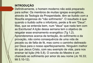 INTRODUÇÃO
Definitivamente, o homem moderno não está preparado
para sofrer. Os membros de muitas igrejas evangélicas,
através da Teologia da Prosperidade, têm se iludido com a
filosofia enganosa do "não sofrimento". O resultado é que
quando o iludido sofre o infortúnio, perde a fé em "Deus".
Mas, que se entenda bem, num "deus" que nada tem com
as Escrituras! A lição dessa semana tem o objetivo de
resgatar esse ensinamento evangélico (Tg 1.2).
Aprenderemos acerca da tentação, do sofrimento e da
provação, não como consequência de uma vida de
pecado ou de falta de fé, mas como o caminho delineado
por Deus para o nosso aperfeiçoamento. Ninguém melhor
do que Jesus Cristo, com seu exemplo de vida, para nos
ensinar tal lição (Hb 5.8). O convite do Mestre é um
chamado ao sofrimento por amor do seu nome (Jo 16.33;
Mt 5.10-12).
 