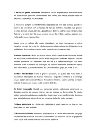 1. As células geram comunhão. Através das células as pessoas se aproximam mais.
Há oportunidade para um conhecimento mais íntimo dos irmãos; nascem laços de
amizade; a comunhão fica mais forte.
É impossível cumprir os mandamentos recíprocos (os “uns aos outros”) quando os
“uns” só se encontram com os “outros” no meio de multidões reunidas para grandes
eventos. Com as células, abre-se a possibilidade de levar a sério esses mandamentos.
Retoma-se o hábito de ir às casas uns dos outros. Os irmãos e vizinhos passam a se
visitar, pelo menos nas reuniões.
Nesse ponto as células são quase inigualáveis, se forem comparadas a outros
trabalhos normais da igreja. As células possuem alguns elementos fortalecedores e
facilitadores de comunhão que não estão presentes em outras reuniões:
A) Maior Intimidade: Numa sociedade urbana é difícil desenvolver amizades. Este é
um dos pontos mais fortes das células. Paul Yonggi Cho comenta o seguinte: “Um dos
maiores problemas da sociedade hoje em dia é a despersonalização dos seres
humanos. Com o aumento da população, as pessoas tornam-se apenas um rosto a
mais na multidão” (Grupos Familiares e o Crescimento da Igreja, Ed. Vida, p. 57).
B) Maior Flexibilidade: Como o grupo é pequeno, os ajustes são mais fáceis e
possibilitam adaptações às diversas realidades. Segundo o contexto e a liderança,
células podem ser desenvolvidas de forma bem diferente. Mesmo usando o mesmo
material de estudo, as células serão bastante distintas.
C) Maior Integração Social: As estruturas sociais tradicionais geralmente se
desfazem quando as pessoas migram para as cidades ou dentro delas. As células
podem preencher esta lacuna, ajudando a desenvolver uma relação familiar dentro de
uma sociedade onde a importância e a presença da família estão sumindo.
D) Maior Mobilidade: As células dão mobilidade à igreja, pois são os “braços” dela
estendidos por toda a cidade.
E) Maior Sensibilidade: Ao mesmo tempo em que as células são extensões da igreja,
são também seus olhos e ouvidos na comunidade. Por meio das células a igreja pode
saber o que está acontecendo na comunidade e servi-la.
 
