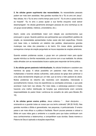 2. As células geram suprimento das necessidades. As necessidades pessoais
podem ser mais bem assistidas. Nas grandes reuniões há o “Eu te amo em Jesus”.
Nas células, há o “Eu te amo e tenho tempo para ouvi-lo”. “Eu te amo e posso levá-lo
ao hospital”. “Eu te amo e posso ajudar a sua família enquanto você estiver
desempregado”. As células geralmente abrangem pessoas de uma vizinhança ou de
um grupo social (atletas, médicos, universitários, etc.).
Assim, existe uma sensibilidade maior com relação aos acontecimentos que
preocupam o grupo. Quando pedimos aos participantes que compartilhem pedidos de
oração, as necessidades apresentadas muitas vezes são bem específicas. Orando
com base nisto, e mantendo um relatório dos pedidos, observaremos grandes
mudanças nas vidas dos presentes e do bairro. Em nossa célula, geralmente
começamos o tempo de oração perguntado se houve respostas às orações anteriores.
Quando existem problemas sociais, o grupo tem um potencial maior para ajudar
aquele indivíduo ou família necessitada, pois convive com a sua realidade. As células
estão afinadas com as necessidades locais e aptas para responder de forma prática.
3. As células geram pastoreio individualizado. As células fortalecem e assistem aos
membros da igreja. A célula possibilita um pastoreio mais eficaz. Uma vez
multiplicadas e havendo células suficientes, cada pessoa da igreja deve pertencer a
uma célula devidamente dirigida por um líder, que se torna o líder pastoral da célula.
Muitos problemas do rebanho são resolvidos com desabafos, intercessão e
aconselhamento mútuos, troca de experiências ou exortações amorosas, o que pode
acontecer muito bem nas células. Por meio delas, a sobrecarga pastoral é tirada,
havendo uma melhor distribuição de funções que anteriormente eram somente
responsabilidade do pastor titular. Lembre-se do conselho de Jetro para Moisés (Êx
18).
4. As células geram ensino prático. Jesus ordenou: “. . .fazei discípulos. . .
ensinando-os a guardar todas as coisas que vos tenho ordenado” (Mt 28.19-20). Nas
grandes reuniões a Bíblia é generalizada; nas pequenas, é particularizada. O ensino
passa a ser mais eficaz e a prática é facilitada. Reunir poucas pessoas e colocar a
Bíblia em suas mãos gera o ambiente e a ocasião para que todos contribuam com
seus conhecimentos e testemunhos, e compartilhem suas dúvidas. Desta maneira a
Palavra de Deus é aplicada a situações específicas.
 