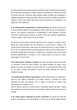 No desenvolvimento das células, fazemos da Bíblia a pedra fundamental do ministério.
Duas coisas são importantes: a Palavra é base do ensinamento, e este ensino é feito
de maneira informal. Precisamos trazer estudos simples da Bíblia que se apliquem à
realidade das pessoas, estudos que sejam práticos e aumentem o desejo de conhecer e
obedecer a Deus. Tais estudos não devem somente chamar-nos à obediência e sim
ajudar-nos como obedecê-lo.
5. As células geram evangelização via relacionamentos. As células têm como um
de seus principais objetivos a evangelização. Cada crente torna-se um missionário e
cada lar uma agência missionária! A evangelização é mais completa e concreta
através de relacionamentos pessoais. A grande maioria das pessoas evangelizadas
não fica na igreja, a não ser que encontrem amigos.
As células são uma ponte de ligação relacional entre o indivíduo e a igreja e abrem
portas para muitas pessoas que não aceitariam um convite para ir à igreja. Uma
reunião de célula não exige o mesmo grau de compromisso que um culto na igreja. O
lar, por ter um ambiente familiar e mais descontraído, oferece boas condições para se
apresentar as Boas Novas de Cristo. A resistência ao evangelho é bem menor. Assim
podemos despertar-lhes o interesse e a fé. A igreja precisa “por todos os modos,
salvar alguns” (1Co 9.19-22).
6. As células geram visitantes na igreja. Com base nas células pode haver sempre
um crescente número de novas pessoas nos demais trabalhos da igreja. Houve
épocas em que ter um visitante no culto era algo raro e comemorado por todos. Hoje
em dia, após a criação das células, é comum ter muitos visitantes em todos os
trabalhos da igreja.
7. As células geram membros responsáveis. Cada crente torna-se um missionário e
cada lar uma agência missionária. Os cristãos passam a participar de outras
atividades de suas comunidades. Com a célula, as pessoas se sentem mais
responsáveis com a Igreja e com a
Obra do Senhor, pois elas se sentem úteis e valorizadas naquilo que fazem. Depois
que implantamos grupos familiares em nossa igreja, podemos testemunhar que isso é
verdade.
8. As células geram integração de novos convertidos. Na célula fica mais fácil
integrar e acompanhar os novos decididos. É preciso que os líderes estejam atentos
 