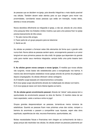 às pessoas que se decidem na igreja, pois deverão integrá-las o mais rápido possível
nas células. Também devem estar atentos para os que chegam para morar nas
proximidades, convidando essas pessoas que estão em transição, muitas delas,
abertas a novas amizades.
Novos decididos dificilmente se integrarão à igreja, a não ser, através de uma célula.
Uma pesquisa feita nos Estados Unidos mostrou que para uma pessoa ficar na igreja
precisa basicamente de três coisas:
1. Ter pelo menos três amigos.
2. Fazer parte de um grupo pequeno para se relacionar.
3. Sentir-se útil.
As células se prestam a fornecer estes três elementos de forma que o grande culto
nunca fará. Numa célula as pessoas sentem apoio, encorajamento pessoal e um amor
tangível em seus primeiros passos de vida cristã. As igrejas que dependem do grande
culto para manter seus membros integrados, sempre terão uma porta traseira bem
ampla.
9. As células geram novos campos e novas igrejas. À medida que novas células
vão surgindo, novas bases são estabelecidas para a evangelização nos bairros. A
maioria das denominações estabelece novas igrejas através de pontos de pregação e
depois congregações. As células oferecem várias vantagens:
A) O trabalho surge baseado em relacionamentos e amizades.
B) A nova igreja surge naturalmente através da multiplicação de células num bairro.
C) A nova igreja já nasce com bons líderes ligados ao bairro.
10. As células geram envolvimento pessoal. Através da “célula” cada pessoa tem a
oportunidade de envolvimento pessoal na obra do Senhor. O membro deixa de ser
mero espectador, veste a camisa e entra no jogo!
Grupos grandes despersonalizam as pessoas, tornando-as meros números de
estatísticas. Quando as pessoas ficam mais próximas umas das outras, rompem a
barreira do anonimato e passam a compartilhar suas riquezas, sejam elas dons
espirituais, experiências de vida, recursos financeiros, oportunidades, etc.
Muitas necessidades físicas e financeiras nem chegam ao conhecimento de toda a
igreja porque são resolvidas nas células. As células atraem as pessoas justamente por
 