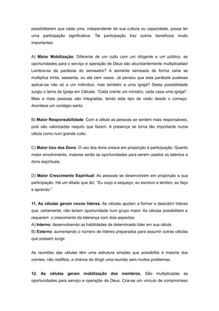 possibilitarem que cada uma, independente de sua cultura ou capacidade, possa ter
uma participação significativa. Tal participação traz outros benefícios muito
importantes:
A) Maior Mobilização: Diferente de um culto com um dirigente e um público, as
oportunidades para o serviço e operação de Deus são abundantemente multiplicadas!
Lembra-se da parábola do semeador? A semente semeada de forma certa se
multiplica trinta, sessenta, ou até cem vezes. Já pensou que esta parábola pudesse
aplicar-se não só a um indivíduo, mas também a uma igreja? Desta possibilidade
surgiu o lema da Igreja em Células: “Cada crente um ministro, cada casa uma igreja!”.
Mais e mais pessoas são integradas, tendo este tipo de visão desde o começo.
Acontece um contágio santo.
B) Maior Responsabilidade: Com a célula as pessoas se sentem mais responsáveis,
pois são valorizadas naquilo que fazem. A presença se torna tão importante numa
célula como num grande culto.
C) Maior Uso dos Dons: O uso dos dons cresce em proporção à participação. Quanto
maior envolvimento, maiores serão as oportunidades para serem usados os talentos e
dons espirituais.
D) Maior Crescimento Espiritual: As pessoas se desenvolvem em proporção a sua
participação. Há um ditado que diz: “Eu ouço e esqueço; eu escrevo e lembro; eu faço
e aprendo.”
11. As células geram novos líderes. As células ajudam a formar e descobrir líderes
que, certamente, não teriam oportunidade num grupo maior. As células possibilitam e
requerem o crescimento da liderança com dois aspectos:
A) Interno: desenvolvendo as habilidades de determinado líder em sua célula.
B) Externo: aumentando o número de líderes preparados para assumir outras células
que possam surgir.
As reuniões das células têm uma estrutura simples que possibilita à maioria dos
crentes, não neófitos, a chance de dirigir uma reunião sem muitos problemas.
12. As células geram mobilização dos membros. São multiplicadas as
oportunidades para serviço e operação de Deus. Cria-se um vínculo de compromisso
 