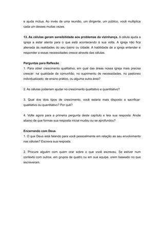 e ajuda mútua. Ao invés de uma reunião, um dirigente, um público, você multiplica
cada um desses muitas vezes.
13. As células geram sensibilidade aos problemas da vizinhança. A célula ajuda a
igreja a estar atenta para o que está acontecendo à sua volta. A igreja não fica
alienada às realidades do seu bairro ou cidade. A habilidade de a igreja entender e
responder a essas necessidades cresce através das células.
Perguntas para Reflexão
1. Para obter crescimento qualitativo, em qual das áreas nossa igreja mais precisa
crescer: na qualidade da comunhão, no suprimento de necessidades, no pastoreio
individualizado, de ensino prático, ou alguma outra área?
2. As células poderiam ajudar no crescimento qualitativo e quantitativo?
3. Qual dos dois tipos de crescimento, você estaria mais disposto a sacrificar:
qualitativo ou quantitativo? Por quê?
4. Volte agora para a primeira pergunta deste capítulo e leia sua resposta. Anote
abaixo de que formas sua resposta inicial mudou ou se aprofundou?
Encerrando com Deus
1. O que Deus está falando para você pessoalmente em relação ao seu envolvimento
nas células? Escreva sua resposta.
2. Procure alguém com quem orar sobre o que você escreveu. Se estiver num
contexto com outros, em grupos de quatro ou em sua equipe, orem baseado no que
escreveram.
 