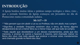 INTRODUÇÃO
A Igreja herdou muitas ideias e práticas campo teológico e ético, visto ,
que a jornada histórica da Igreja começou em Jerusalém no dia de
Pentecostes numa comunidade judaica.
Mt 5:17 – 19
17
"Não pensem que vim abolir a Lei ou os Profetas; não vim abolir, mas cumprir.
18
Digo-lhes a verdade: Enquanto existirem céus e terra, de forma alguma
desaparecerá da Lei a menor letra ou o menor traço, até que tudo se cumpra.
19
Todo aquele que desobedecer a um desses mandamentos, ainda que dos
menores, e ensinar os outros a fazerem o mesmo, será chamado menor no
Reino dos céus; mas todo aquele que praticar e ensinar estes mandamentos
será chamado grande no Reino dos céus.
11
 