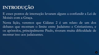 INTRODUÇÃO
E esses pontos de interseção levaram alguns a confundir a Lei de
Moisés com a Graça.
Nesta lição, veremos que Gálatas 2 é um relato de um dos
debates que mostram o limite entre Judaísmo e Cristianismo, e
os apóstolos, principalmente Paulo, tiveram muita dificuldade de
mostrar isso aos judaizantes.
12
 