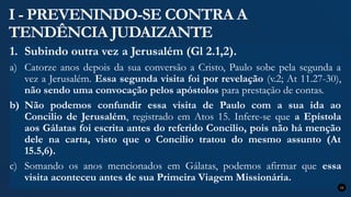 I - PREVENINDO-SE CONTRA A
TENDÊNCIA JUDAIZANTE
1. Subindo outra vez a Jerusalém (Gl 2.1,2).
a) Catorze anos depois da sua conversão a Cristo, Paulo sobe pela segunda a
vez a Jerusalém. Essa segunda visita foi por revelação (v.2; At 11.27-30),
não sendo uma convocação pelos apóstolos para prestação de contas.
b) Não podemos confundir essa visita de Paulo com a sua ida ao
Concilio de Jerusalém, registrado em Atos 15. Infere-se que a Epístola
aos Gálatas foi escrita antes do referido Concilio, pois não há menção
dele na carta, visto que o Concilio tratou do mesmo assunto (At
15.5,6).
c) Somando os anos mencionados em Gálatas, podemos afirmar que essa
visita aconteceu antes de sua Primeira Viagem Missionária.
15
 