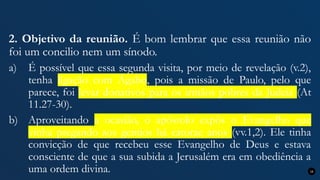 2. Objetivo da reunião. É bom lembrar que essa reunião não
foi um concilio nem um sínodo.
a) É possível que essa segunda visita, por meio de revelação (v.2),
tenha ligação com Ágabo, pois a missão de Paulo, pelo que
parece, foi levar donativos para os irmãos pobres da Judeia (At
11.27-30).
b) Aproveitando a ocasião, o apóstolo expôs o Evangelho que
vinha pregando aos gentios há catorze anos (vv.1,2). Ele tinha
convicção de que recebeu esse Evangelho de Deus e estava
consciente de que a sua subida a Jerusalém era em obediência a
uma ordem divina. 16
 