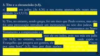 3. Tito e a circuncisão (v.5).
a) Barnabé era judeu (At 4.36) e seu nome aparece três vezes nesse
capítulo (vv.1,9,13); sua presença na reunião em Jerusalém não seria um
problema.
b) Tito, no entanto, sendo grego, foi um risco que Paulo correu, mas não
foi uma provocação introduzir um incircunciso no seio dos judeus. Os
judaizantes queriam que Tito fosse circuncidado. Encontramos no Novo
Testamento a compreensão e a tolerância de Paulo com os fracos na fé, a
ponto de circuncidar Timóteo, mas ele era judeu, pois sua mãe era judia
(At 16.3); no entanto, nessa reunião em Jerusalém, onde expôs o
Evangelho que pregava aos gentios, ele não cedeu nem um pouco, “nem
por uma hora” (v.5). Isso por duas razões: Tito era grego, e porque
estava em jogo a verdade do Evangelho e o futuro do próprio
Cristianismo. 17
 