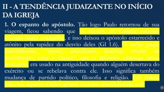 21
II - A TENDÊNCIA JUDAIZANTE NO INÍCIO
DA IGREJA
1. O espanto do apóstolo. Tão logo Paulo retornou de sua
viagem, ficou sabendo que os irmãos da Galácia estavam
vivendo outro evangelho, e isso deixou o apóstolo estarrecido e
atônito pela rapidez do desvio deles (Gl 1.6). O verbo grego
metatithesthe, “deixar, abandonar, desertar, mudar de
pensamento, virar a casaca”, que o apóstolo emprega nessa
passagem, era usado na antiguidade quando alguém desertava do
exército ou se rebelava contra ele. Isso significa também
mudança de partido político, filosofia e religião. Em outras
palavras, aqueles irmãos gálatas estavam abandonando a fé.
 