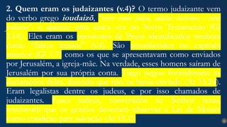 22
2. Quem eram os judaizantes (v.4)? O termo judaizante vem
do verbo grego ioudaizõ, “viver como judeu, adotar costumes e ritos
judaicos”, e aparece uma única vez no Novo Testamento (Gl
2.14). Eles eram os opositores de Paulo identificados também
como “falsos irmãos” (v.4). São reconhecidos no capítulo
anterior (Gl 1.7) como os que se apresentavam como enviados
por Jerusalém, a igreja-mãe. Na verdade, esses homens saíram de
Jerusalém por sua própria conta. Tiago negou formalmente as
declarações deles, dizendo que não os havia enviado (At 15.24).
Eram legalistas dentre os judeus, e por isso chamados de
judaizantes. Esses judeus, convertidos ao Senhor Jesus,
ensinavam que os gentios deveriam observar a Lei de Moisés
como condição para salvação (At 15.1).
 
