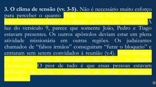 23
3. O clima de tensão (vv. 3-5). Não é necessário muito esforço
para perceber o quanto Paulo e Barnabé foram pressionados
pelos judaizantes diante dos demais apóstolos de Jerusalém. À
luz do versículo 9, parece que somente João, Pedro e Tiago
estavam presentes. Os outros apóstolos deviam estar em plena
atividade missionária em outras regiões. Os judaizantes
chamados de “falsos irmãos” conseguiram “furar o bloqueio” e
entraram sem serem convidados à reunião (v.4). Eram inimigos
da liberdade cristã, do Evangelho, de Paulo e do próprio
Cristianismo. O pior de tudo é que essas pessoas estavam
infiltradas na igreja, e conseguiam até entrar em reuniões
apostólicas.
 