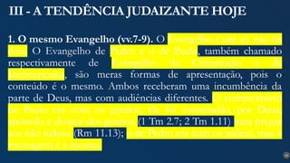 26
III - A TENDÊNCIA JUDAIZANTE HOJE
1. O mesmo Evangelho (vv.7-9). O Evangelho é um só, não há
dois. O Evangelho de Pedro e o de Paulo, também chamado
respectivamente de Evangelho da Circuncisão e da
Incircuncisão, são meras formas de apresentação, pois o
conteúdo é o mesmo. Ambos receberam uma incumbência da
parte de Deus, mas com audiências diferentes. O compromisso
de Paulo era com os gentios, ele foi constituído, por Deus,
apóstolo e doutor dos gentios (1 Tm 2.7; 2 Tm 1.11) para pregar
aos não judeus (Rm 11.13); o de Pedro era com os judeus, mas a
mensagem é a mesma.
 