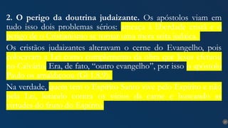 27
2. O perigo da doutrina judaizante. Os apóstolos viam em
tudo isso dois problemas sérios: ameaça à liberdade cristã e o
perigo de o Cristianismo se tornar uma mera seita judaica.
Os cristãos judaizantes alteravam o cerne do Evangelho, pois
colocavam a Lei como complemento da obra que Jesus efetuou
no Calvário. Era, de fato, “outro evangelho”, por isso o apóstolo
Paulo os amaldiçoou (Gl 1.8,9).
Na verdade, quem tem o Espírito Santo vive pelo Espírito e não
pela Lei, lutando contra os vícios da carne e buscando as
virtudes do fruto do Espírito.
 