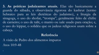 28
3. As práticas judaizantes atuais. Elas são basicamente a
guarda do sábado, a observância rigorosa do kashrut (termo
hebraico para as leis dietéticas do judaísmo), a liturgia da
sinagoga, o uso do shofar, “trompa”, geralmente feito de chifre
de carneiro; o uso de talit, o manto ou xale usado para oração; e,
o uso do kippar, o solidéu que os judeus religiosos usam sobre a
cabeça.
Referência
A visão de Pedro dos alimentos impuros
Atos 10:9-48
.
 