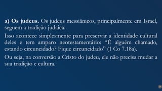 29
a) Os judeus. Os judeus messiânicos, principalmente em Israel,
seguem a tradição judaica.
Isso acontece simplesmente para preservar a identidade cultural
deles e tem amparo neotestamentário: “É alguém chamado,
estando circuncidado? Fique circuncidado” (1 Co 7.18a).
Ou seja, na conversão a Cristo do judeu, ele não precisa mudar a
sua tradição e cultura.
 