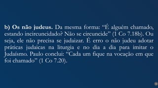 30
b) Os não judeus. Da mesma forma: “É alguém chamado,
estando incircuncidado? Não se circuncide” (1 Co 7.18b). Ou
seja, ele não precisa se judaizar. É erro o não judeu adotar
práticas judaicas na liturgia e no dia a dia para imitar o
Judaísmo. Paulo conclui: “Cada um fique na vocação em que
foi chamado” (1 Co 7.20).
 