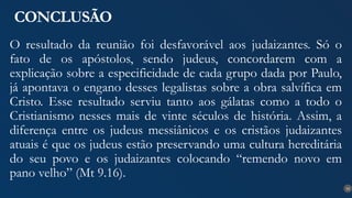 33
CONCLUSÃO
O resultado da reunião foi desfavorável aos judaizantes. Só o
fato de os apóstolos, sendo judeus, concordarem com a
explicação sobre a especificidade de cada grupo dada por Paulo,
já apontava o engano desses legalistas sobre a obra salvífica em
Cristo. Esse resultado serviu tanto aos gálatas como a todo o
Cristianismo nesses mais de vinte séculos de história. Assim, a
diferença entre os judeus messiânicos e os cristãos judaizantes
atuais é que os judeus estão preservando uma cultura hereditária
do seu povo e os judaizantes colocando “remendo novo em
pano velho” (Mt 9.16).
 