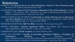 35
Referências
BARNETT, Paul. Jesus & the rise of early Christianity: a history of New Testament times.
Downers Grove, Illinois: InterVarsity Press, 1999.
CONEGERO, Daniel. Quem foi Tito? Conheça a Biografia de Tito. Estilo Adoração - Estudos
Bíblicos e Devocionais, 2015. Disponível em: https://estiloadoracao.com/quem-foi-tito-
conheca-a-biografia-de-tito/. Acesso em: 5 jan. 2025.
CPAD. EM DEFESA DA FÉ CRISTÃ: Combatendo as Antigas Heresias que se Apresentam
com Nova Aparência. Rio de Janeiro: Casa Publicadora das Assembleias de Deus (CPAD),
2024. (Lições Bíblicas Adultos 1° trimestre 2025 CPAD).
EDINBURGH SCRIPTURE. KJV Pew Bible. Nashville, TN: Thomas Nelson, 2017.
EQUIPO EDITORIAL. Anátema significado bíblico. Guia Biblica, 2024. Disponível em:
https://guiabiblica.com/br/anatema/. Acesso em: 5 jan. 2025.
GORODOVITS, David. Tanah completo. São Paulo, SP: Sefer, 2018.
IDEIAS EM CONSERVA. Concílio de Jerusalém: Fundações Políticas e Teológicas do
Cristianismo Primitivo. 2024. Disponível em:
https://ideiasemconserva.com.br/blog/catolicismo/historia-da-igreja/concilio-de-jerusalem-
fundacoes-politicas-e-teologicas-do-cristianismo-primitivo/. Acesso em: 5 jan. 2025.
 