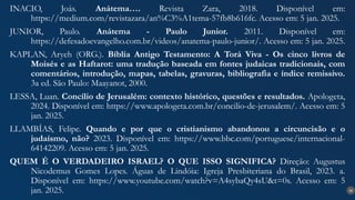 36
INACIO, Joás. Anátema…. Revista Zara, 2018. Disponível em:
https://medium.com/revistazara/an%C3%A1tema-57fb8b616fc. Acesso em: 5 jan. 2025.
JUNIOR, Paulo. Anátema - Paulo Junior. 2011. Disponível em:
https://defesadoevangelho.com.br/videos/anatema-paulo-junior/. Acesso em: 5 jan. 2025.
KAPLAN, Aryeh (ORG.). Bíblia Antigo Testamento: A Torá Viva - Os cinco livros de
Moisés e as Haftarot: uma tradução baseada em fontes judaicas tradicionais, com
comentários, introdução, mapas, tabelas, gravuras, bibliografia e índice remissivo.
3a ed. São Paulo: Maayanot, 2000.
LESSA, Luan. Concílio de Jerusalém: contexto histórico, questões e resultados. Apologeta,
2024. Disponível em: https://www.apologeta.com.br/concilio-de-jerusalem/. Acesso em: 5
jan. 2025.
LLAMBÍAS, Felipe. Quando e por que o cristianismo abandonou a circuncisão e o
judaísmo, não? 2023. Disponível em: https://www.bbc.com/portuguese/internacional-
64142209. Acesso em: 5 jan. 2025.
QUEM É O VERDADEIRO ISRAEL? O QUE ISSO SIGNIFICA? Direção: Augustus
Nicodemus Gomes Lopes. Águas de Lindóia: Igreja Presbiteriana do Brasil, 2023. a.
Disponível em: https://www.youtube.com/watch?v=A4sybaQy4sU&t=0s. Acesso em: 5
jan. 2025.
 