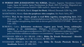 37
O PERIGO DOS JUDAIZANTES NA IGREJA. Direção: Augustus Nicodemus Gomes
Lopes. Águas de Lindóia: Igreja Presbiteriana do Brasil, 2023. b.YouTube Disponível em:
https://www.youtube.com/watch?v=2SPo-zaaNvA. Acesso em: 5 jan. 2025.
LEE, Hyun-Gyu; STOKER, David. Gospel Art Book. Hillerød, Denmark: LDS Org, 2008.
MAIMÔNIDES, Moisés. Guia dos perplexos: obra completa. São Paulo: Sefer, 2017.
NOIPHO, Thai. In the church, people to read Bible together, strengthening their. 2024.
Disponível em: https://www.istockphoto.com/br/foto/in-the-church-people-to-read-
bible-together-strengthening-their-faith-as-devout-gm2152582122-573574900. Acesso em:
5 jan. 2025.
ROBERTO, Carlos. Judaizantes modernos: viagens para Israel, festas, celebrações
judaicas e os extremismos. Diálogos Teológicos, 2017. Disponível em:
https://dialogosteologicos.wordpress.com/2017/06/12/judaizantes-modernos-viagens-
para-israel-festas-celebracoes-judaicas-e-os-extremismos/. Acesso em: 5 jan. 2025.
SOCIEDADE BÍBLICA DO BRASIL (ORG.). Bíblia De Estudo Pentecostal - Almeida
Revista e Corrigida. 6a ed. Rio de Janeiro, RJ: SBB, 2014.
SOCIEDADE BÍBLICA DO BRASIL (org.). Bíblia De Estudo Plenitude Revista E
Atualizada. Barueri, SP: SBB, 2005.
 