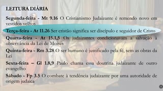 LEITURA DIÁRIA
4
Segunda-feira - Mt 9.16 O Cristianismo Judaizante é remendo novo em
vestidos velhos
Terça-feira - At 11.26 Ser cristão significa ser discípulo e seguidor de Cristo
Quarta-feira - At 15.1,5 Os judaizantes condicionavam a salvação à
observância da Lei de Moisés
Quinta-feira - Rm 3.28 O ser humano é justificado pela fé, sem as obras da
Lei
Sexta-feira – Gl 1.8,9 Paulo chama essa doutrina judaizante de outro
evangelho
Sábado - Fp 3.5 O combate à tendência judaizante por uma autoridade de
origem judaica
 