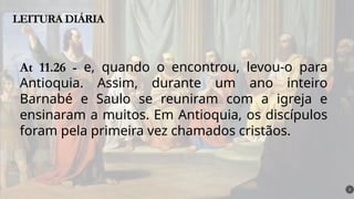 LEITURA DIÁRIA
5
At 11.26 - e, quando o encontrou, levou-o para
Antioquia. Assim, durante um ano inteiro
Barnabé e Saulo se reuniram com a igreja e
ensinaram a muitos. Em Antioquia, os discípulos
foram pela primeira vez chamados cristãos.
 