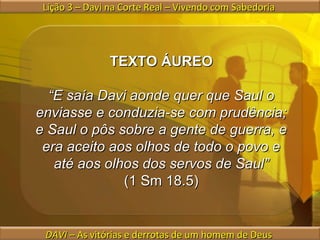 Lição 3 – Davi na Corte Real – Vivendo com Sabedoria  DAVI  – As vitórias e derrotas de um homem de Deus  TEXTO ÁUREO “ E saía Davi aonde quer que Saul o enviasse e conduzia-se com prudência; e Saul o pôs sobre a gente de guerra, e era aceito aos olhos de todo o povo e até aos olhos dos servos de Saul” (1 Sm 18.5) 