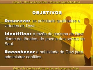 OBJETIVOS Descrever  as principais qualidades e virtudes de Davi. Identificar  a razão do carisma de Davi diante de Jônatas, do povo e dos servos de Saul. Reconhecer  a habilidade de Davi para administrar conflitos. Lição 3 – Davi na Corte Real – Vivendo com Sabedoria  DAVI  – As vitórias e derrotas de um homem de Deus  