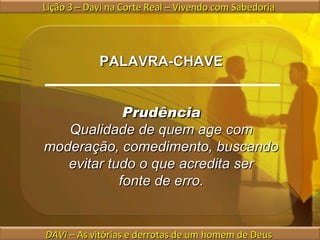 Lição 3 – Davi na Corte Real – Vivendo com Sabedoria  DAVI  – As vitórias e derrotas de um homem de Deus  PALAVRA-CHAVE Prudência Qualidade de quem age com moderação, comedimento, buscando evitar tudo o que acredita ser fonte de erro. 