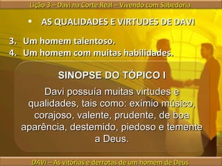 AS QUALIDADES E VIRTUDES DE DAVI Um homem talentoso. Um homem com muitas habilidades. Lição 3 – Davi na Corte Real – Vivendo com Sabedoria  DAVI  – As vitórias e derrotas de um homem de Deus  SINOPSE DO TÓPICO I Davi possuía muitas virtudes e qualidades, tais como: exímio músico, corajoso, valente, prudente, de boa aparência, destemido, piedoso e temente a Deus. 
