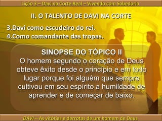 II. O TALENTO DE DAVI NA CORTE Davi como escudeiro do rei. Como comandante das tropas. Lição 3 – Davi na Corte Real – Vivendo com Sabedoria  DAVI  – As vitórias e derrotas de um homem de Deus  SINOPSE DO TÓPICO II O homem segundo o coração de Deus obteve êxito desde o princípio e em todo lugar porque foi alguém que sempre cultivou em seu espírito a humildade de aprender e de começar de baixo. 