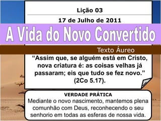 Lição 03
           17 de Julho de 2011




                        Texto Áureo
 “Assim que, se alguém está em Cristo,
   nova criatura é: as coisas velhas já
  passaram; eis que tudo se fez novo.”
               (2Co 5.17).

             VERDADE PRÁTICA
Mediante o novo nascimento, mantemos plena
  comunhão com Deus, reconhecendo o seu
 senhorio em todas as esferas de nossa vida.
 