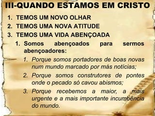 III-QUANDO ESTAMOS EM CRISTO
1. TEMOS UM NOVO OLHAR
2. TEMOS UMA NOVA ATITUDE
3. TEMOS UMA VIDA ABENÇOADA
   1. Somos      abençoados      para    sermos
      abençoadores:
      1. Porque somos portadores de boas novas
         num mundo marcado por más notícias;
      2. Porque somos construtores de pontes
         onde o pecado só cavou abismos;
      3. Porque recebemos a maior, a mais
         urgente e a mais importante incumbência
         do mundo.
 