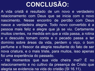 CONCLUSÃO:
A vida cristã é resultado de um novo e verdadeiro
relacionamento com Deus que se inicia com o novo
nascimento. Nesse encontro de perdão com Deus
nasce a verdadeira alegria. Todo novo convertido é a
pessoa mais feliz e alegre que já se viu. Certamente
muitos crentes, na medida em que a vida passa, a rotina
e o descuido tomam conta e o pecado passa a ter
domínio sobre áreas da vida, perdem o viço, o bom
perfume e o frescor da alegria resultante do fato de ser
nova criatura, e o mais triste, para muitos, isso apenas
foi uma experiência do passado.
- Há momentos que sua vida cheira mal? É no
relacionamento e no cultivo da presença de Cristo que
alegria se evidencia na vida do cristão (Sl 16.11).
 