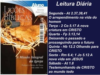 Leitura Diária
Segunda - At 2.37,38,41
O arrependimento na vida do
homem
Terça - 2 Co 5.17 A nova
criatura em CRISTO
Quarta - Fp 3.13,14
Deixando o passado e
prosseguindo para o futuro
Quinta - Hb 12.2 Olhando para
CRISTO
Sexta - Rm 6.4; 1 Jo 5.12 A
nova vida em JESUS
Sábado - At 1.8
Testemunhando de CRISTO
ao mundo todo
 