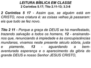 LEITURA BÍBLlCA EM CLASSE
           2 Coríntios 5.17; Tito 2.11-13; 3.3-8

2 Coríntios 5 17 - Assim que, se alguém está em
CRISTO, nova criatura é: as coisas velhas já passaram:
eis que tudo se fez novo.

Tito 2 11 - Porque a graça de DEUS se há manifestado,
trazendo salvação a todos os homens, 12 - ensinando-
nos que, renunciando à impiedade e às concupiscências
mundanas, vivamos neste presente século sóbria, justa
e    piamente,     13    -    aguardando   a    bem-
aventurada esperança e o aparecimento da glória do
grande DEUS e nosso Senhor JESUS CRISTO,
 