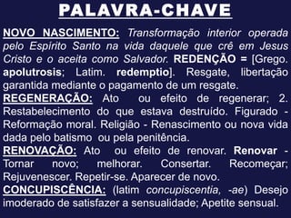 PA L AV R A - C H AV E
NOVO NASCIMENTO: Transformação interior operada
pelo Espírito Santo na vida daquele que crê em Jesus
Cristo e o aceita como Salvador. REDENÇÃO = [Grego.
apolutrosis; Latim. redemptio]. Resgate, libertação
garantida mediante o pagamento de um resgate.
REGENERAÇÃO: Ato           ou efeito de regenerar; 2.
Restabelecimento do que estava destruído. Figurado -
Reformação moral. Religião - Renascimento ou nova vida
dada pelo batismo ou pela penitência.
RENOVAÇÃO: Ato ou efeito de renovar. Renovar -
Tornar    novo;    melhorar.   Consertar.     Recomeçar;
Rejuvenescer. Repetir-se. Aparecer de novo.
CONCUPISCÊNCIA: (latim concupiscentia, -ae) Desejo
imoderado de satisfazer a sensualidade; Apetite sensual.
 