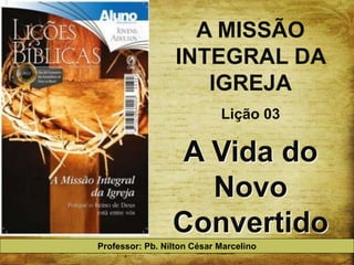 A MISSÃO
                  INTEGRAL DA
                     IGREJA
                            Lição 03

                  A Vida do
                    Novo
                 Convertido
Professor: Pb. Nilton César Marcelino
 
