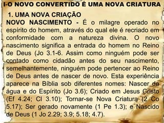 I-O NOVO CONVERTIDO É UMA NOVA CRIATURA
 1. UMA NOVA CRIAÇÃO
NOVO NASCIMENTO - É o milagre operado no
espírito do homem, através do qual ele é recriado em
conformidade com a natureza divina. O novo
nascimento significa a entrada do homem no Reino
de Deus (Jo 3.1-6. Assim como ninguém pode ser
contado como cidadão antes do seu nascimento,
semelhantemente, ninguém pode pertencer ao Reino
de Deus antes de nascer de novo. Esta experiência
aparece na Bíblia sob diferentes nomes: Nascer da
água e do Espírito (Jo 3.6); Criado em Jesus Cristo
(Ef 4.24; Cl 3.10); Tornar-se Nova Criatura (2 Co
5.17); Ser gerado novamente (1 Pe 1.3); e Nascido
de Deus (1 Jo 2.29; 3.9; 5.18; 4.7).
 
