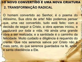 I-O NOVO CONVERTIDO É UMA NOVA CRIATURA
 2. TRANSFORMAÇÃO RADICAL

O homem convertido ao Senhor, é o poema do
Altíssimo, Sua obra de arte! Não podemos pensar
que, uma vez convertido, tudo está feito; com a
decisão de seguir a Cristo, a obra apenas iniciou, e
perdurará por toda a vida. Há ainda uma grande
obra a ser realizada; e a santidade é o caminho da
felicidade. Muito cuidado e diligência é requerido do
crente. Que nós seremos salvos por Cristo não é
mais certo, do que seremos guardados na fé, amor,
e santa obediência a Ele.
 