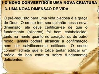 I-O NOVO CONVERTIDO É UMA NOVA CRIATURA
 3. UMA NOVA DIMENSÃO DE VIDA

O pré-requisito para uma vida piedosa é a graça
de Deus. O crente tem seu quinhão nessa nova
dimensão, ele deve certificar-se de que o
fundamento (alicerce) foi bem estabelecido,
tanto na mente quanto no coração, ou de outro
modo, jamais poderá alcançar a confirmação
nem ser salvificamente edificado. O senso
comum admite que é tolice tentar edificar um
prédio de boa estatura sobre fundamentos
deficientes.
 