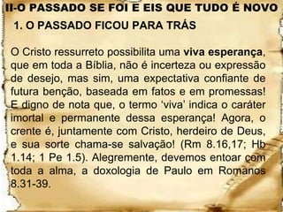 II-O PASSADO SE FOI E EIS QUE TUDO É NOVO
 1. O PASSADO FICOU PARA TRÁS

O Cristo ressurreto possibilita uma viva esperança,
que em toda a Bíblia, não é incerteza ou expressão
de desejo, mas sim, uma expectativa confiante de
futura benção, baseada em fatos e em promessas!
E digno de nota que, o termo ‘viva’ indica o caráter
imortal e permanente dessa esperança! Agora, o
crente é, juntamente com Cristo, herdeiro de Deus,
e sua sorte chama-se salvação! (Rm 8.16,17; Hb
1.14; 1 Pe 1.5). Alegremente, devemos entoar com
toda a alma, a doxologia de Paulo em Romanos
8.31-39.
 